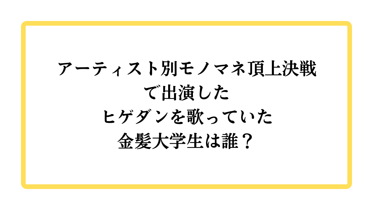 アーティスト別モノマネ頂上決戦でヒゲダンを歌っていた金髪大学生は誰？