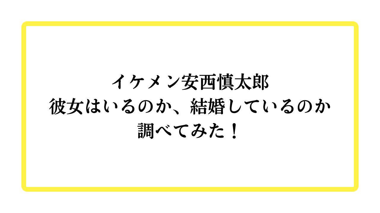 イケメン安西慎太郎彼女はいるのか、結婚しているのか調べてみた！と書かれたアイキャッチ