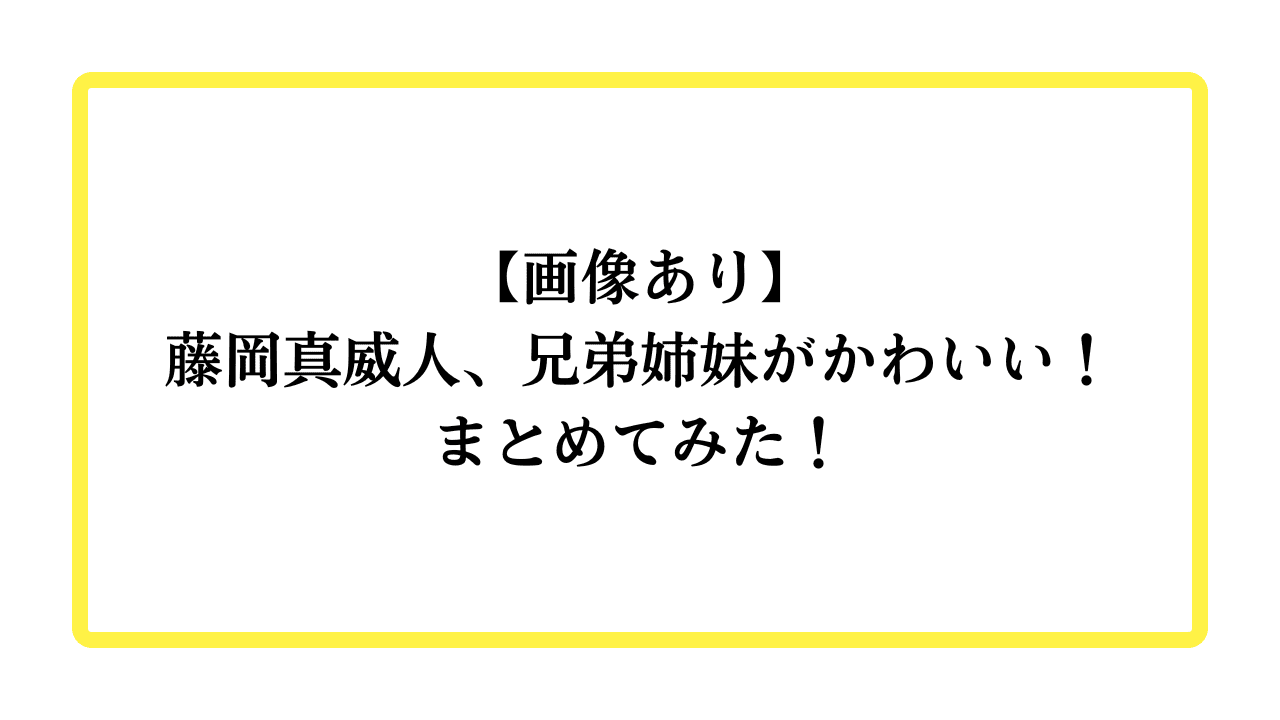 【画像あり】藤岡真威人、兄弟姉妹がかわいい！まとめてみた！と書かれたアイキャッチ