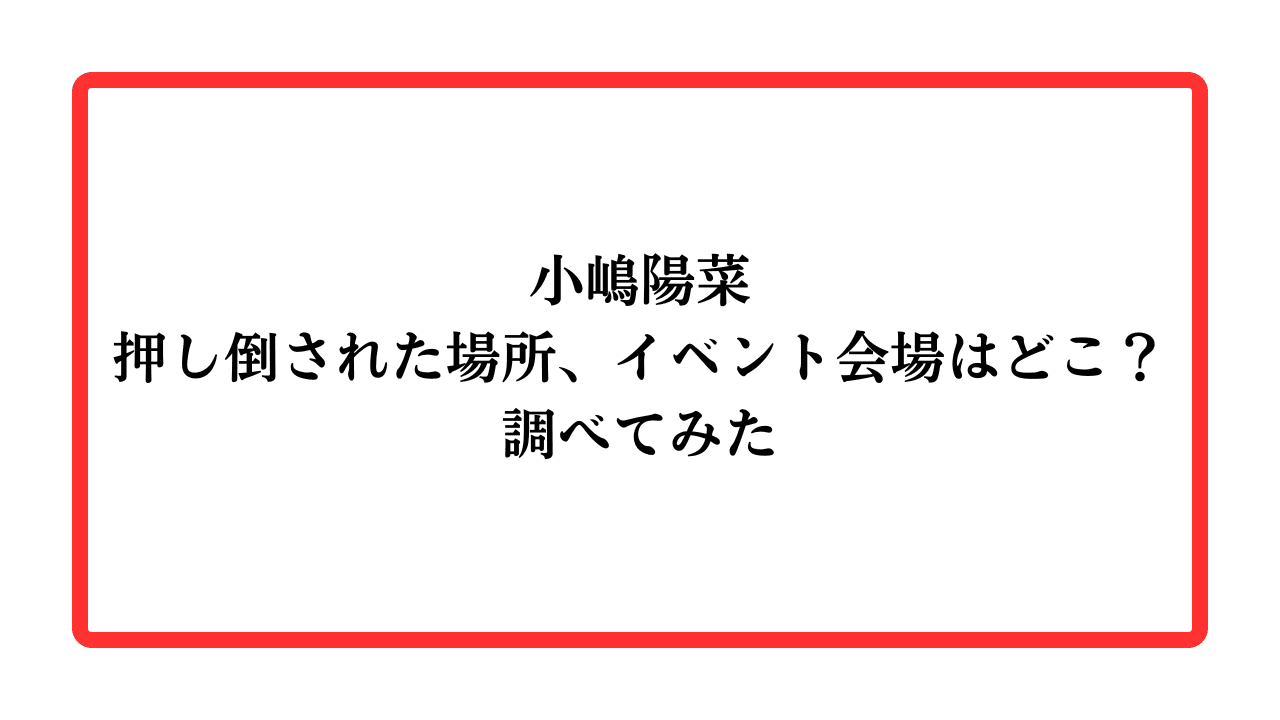 小嶋陽菜押し倒された場所、イベント会場はどこ？調べてみたと書かれたアイキャッチ