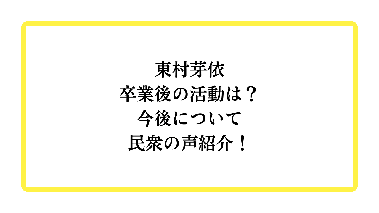 東村芽依卒業後の活動は？今後について民衆の声紹介！と書かれたアイキャッチ