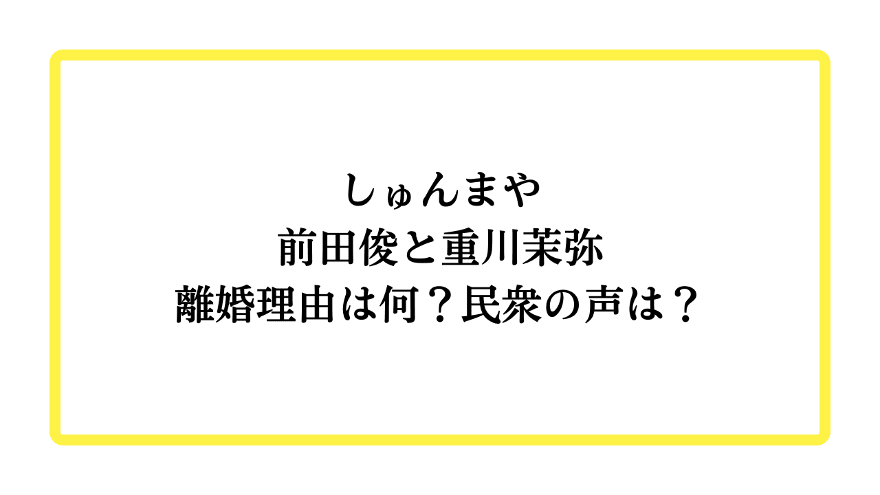 しゅんまや前田俊と重川茉弥の離婚理由は何？民衆の声は？と書かれたアイキャッチ